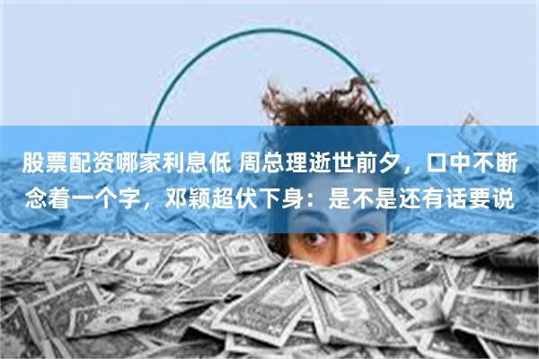 股票配资哪家利息低 周总理逝世前夕，口中不断念着一个字，邓颖超伏下身：是不是还有话要说