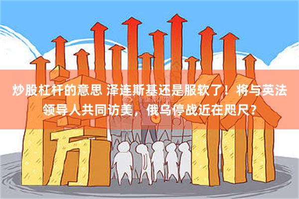 炒股杠杆的意思 泽连斯基还是服软了！将与英法领导人共同访美，俄乌停战近在咫尺？