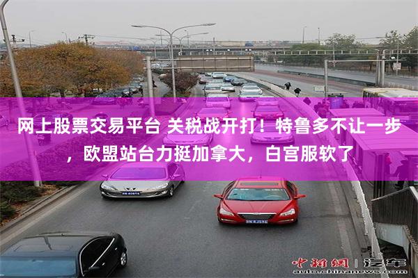 网上股票交易平台 关税战开打！特鲁多不让一步，欧盟站台力挺加拿大，白宫服软了