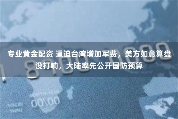 专业黄金配资 逼迫台湾增加军费，美方如意算盘没打响，大陆率先公开国防预算