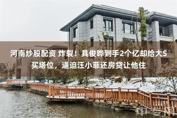 河南炒股配资 炸裂！具俊晔到手2个亿却给大S买塔位，逼迫汪小菲还房贷让他住