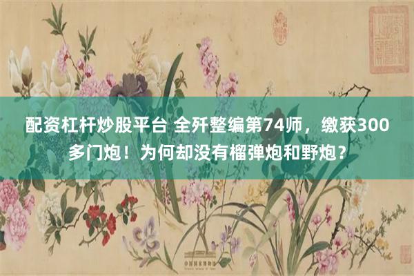 配资杠杆炒股平台 全歼整编第74师，缴获300多门炮！为何却没有榴弹炮和野炮？