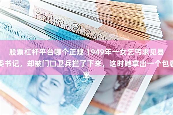 股票杠杆平台哪个正规 1949年一女乞丐求见县委书记，却被门口卫兵拦了下来，这时她拿出一个包裹