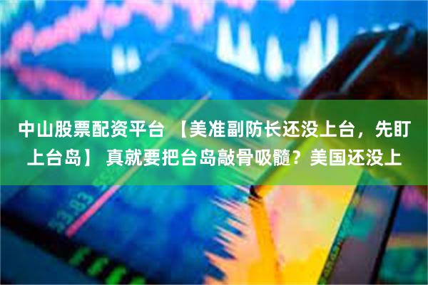 中山股票配资平台 【美准副防长还没上台，先盯上台岛】 真就要把台岛敲骨吸髓？美国还没上