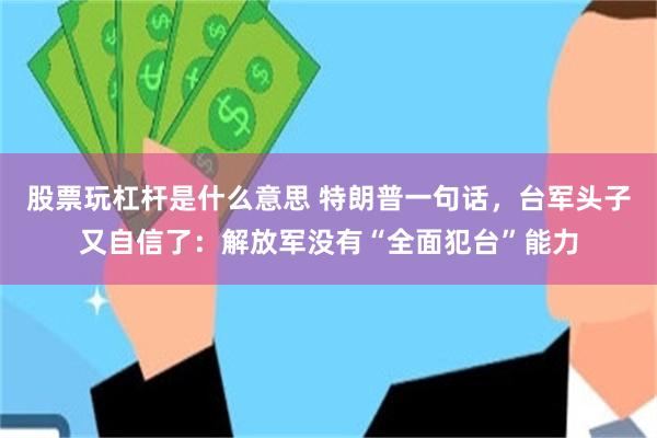 股票玩杠杆是什么意思 特朗普一句话，台军头子又自信了：解放军没有“全面犯台”能力