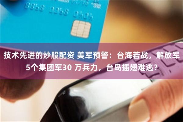 技术先进的炒股配资 美军预警：台海若战，解放军5个集团军30 万兵力，台岛插翅难逃？