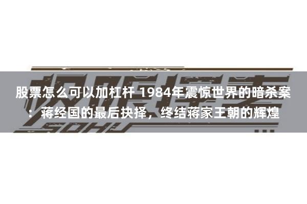 股票怎么可以加杠杆 1984年震惊世界的暗杀案：蒋经国的最后抉择，终结蒋家王朝的辉煌