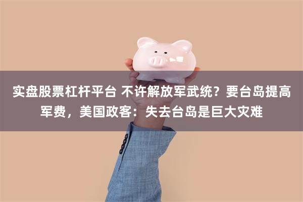 实盘股票杠杆平台 不许解放军武统？要台岛提高军费，美国政客：失去台岛是巨大灾难