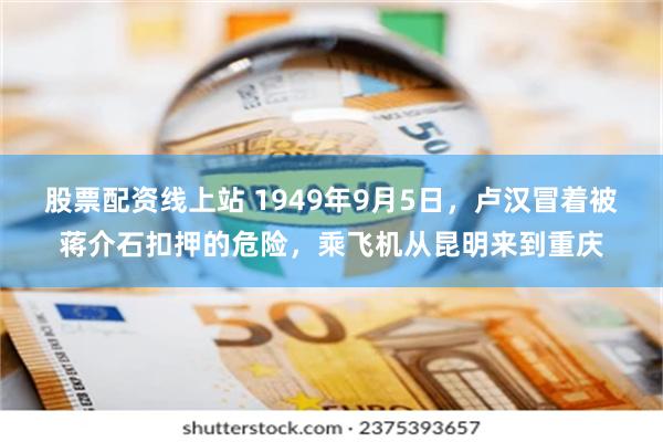 股票配资线上站 1949年9月5日，卢汉冒着被蒋介石扣押的危险，乘飞机从昆明来到重庆