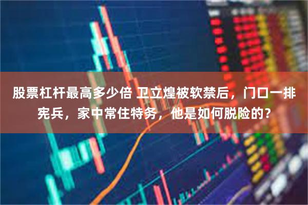 股票杠杆最高多少倍 卫立煌被软禁后，门口一排宪兵，家中常住特务，他是如何脱险的？
