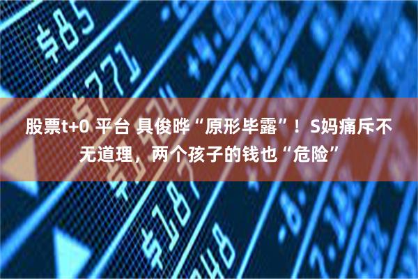 股票t+0 平台 具俊晔“原形毕露”！S妈痛斥不无道理，两个孩子的钱也“危险”