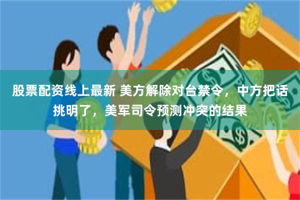 股票配资线上最新 美方解除对台禁令，中方把话挑明了，美军司令预测冲突的结果