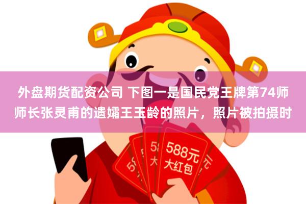 外盘期货配资公司 下图一是国民党王牌第74师师长张灵甫的遗孀王玉龄的照片，照片被拍摄时