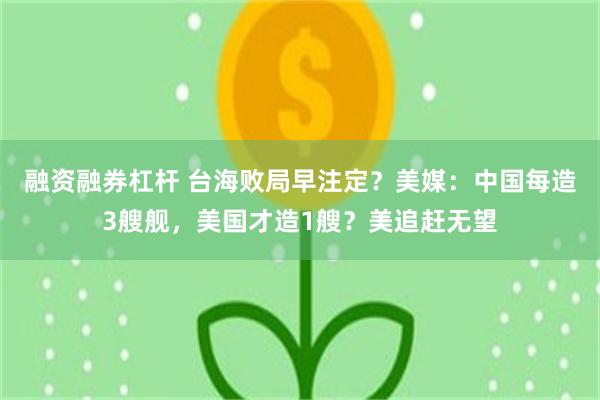 融资融券杠杆 台海败局早注定？美媒：中国每造3艘舰，美国才造1艘？美追赶无望