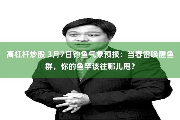 高杠杆炒股 3月7日钓鱼气象预报：当春雷唤醒鱼群，你的鱼竿该往哪儿甩？