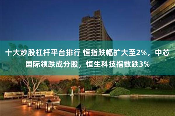 十大炒股杠杆平台排行 恒指跌幅扩大至2%，中芯国际领跌成分股，恒生科技指数跌3%