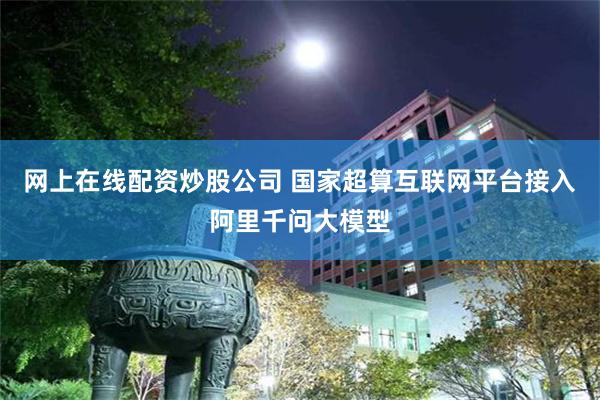 网上在线配资炒股公司 国家超算互联网平台接入阿里千问大模型