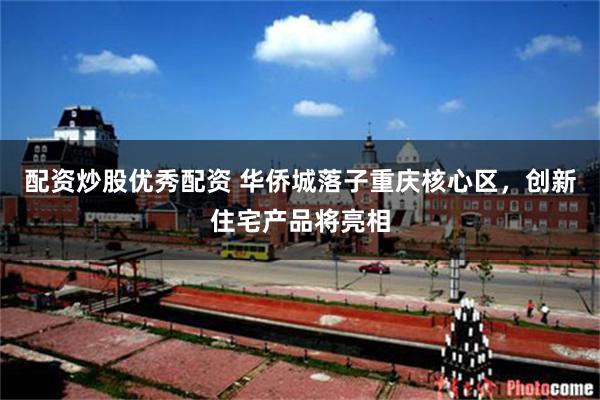 配资炒股优秀配资 华侨城落子重庆核心区，创新住宅产品将亮相
