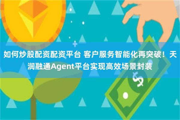 如何炒股配资配资平台 客户服务智能化再突破！天润融通Agent平台实现高效场景封装