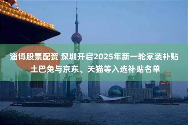 淄博股票配资 深圳开启2025年新一轮家装补贴 土巴兔与京东、天猫等入选补贴名单
