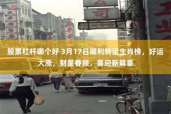 股票杠杆哪个好 3月17日顺利转运生肖榜，好运大涨，财星眷顾，喜迎新篇章