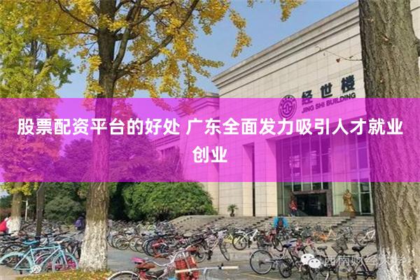 股票配资平台的好处 广东全面发力吸引人才就业创业