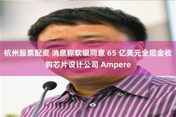 杭州股票配资 消息称软银同意 65 亿美元全现金收购芯片设计公司 Ampere