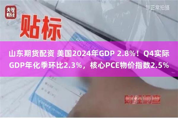 山东期货配资 美国2024年GDP 2.8%！Q4实际GDP年化季环比2.3%，核心PCE物价指数2.5%