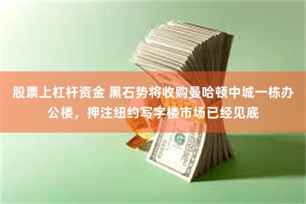 股票上杠杆资金 黑石势将收购曼哈顿中城一栋办公楼，押注纽约写字楼市场已经见底