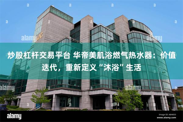 炒股杠杆交易平台 华帝美肌浴燃气热水器：价值迭代，重新定义“沐浴”生活