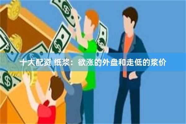 十大配资 纸浆：欲涨的外盘和走低的浆价