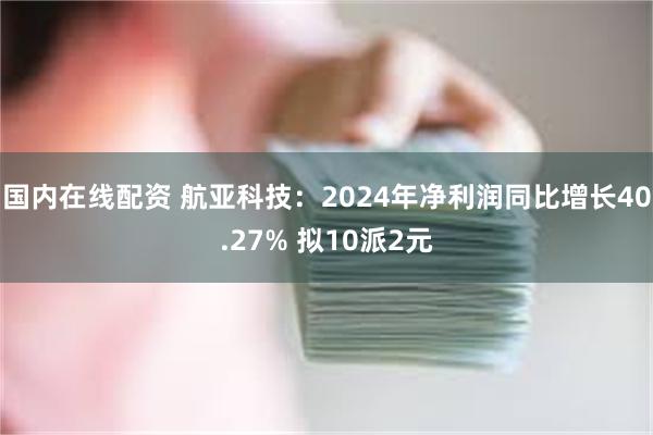 国内在线配资 航亚科技：2024年净利润同比增长40.27% 拟10派2元