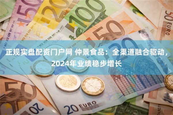 正规实盘配资门户网 仲景食品：全渠道融合驱动，2024年业绩稳步增长
