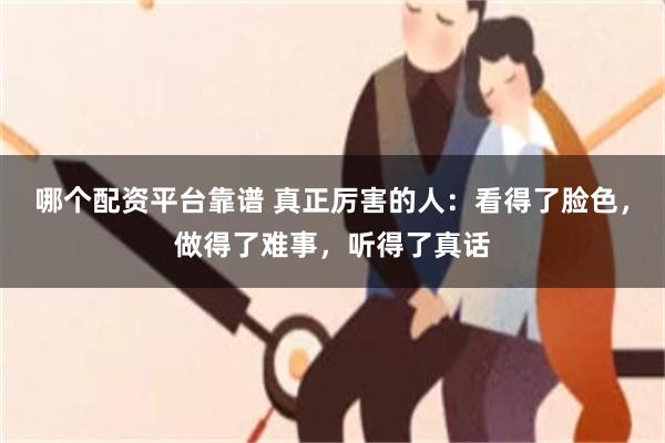 哪个配资平台靠谱 真正厉害的人：看得了脸色，做得了难事，听得了真话