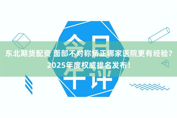 东北期货配资 面部不对称矫正哪家医院更有经验？2025年度权威排名发布！