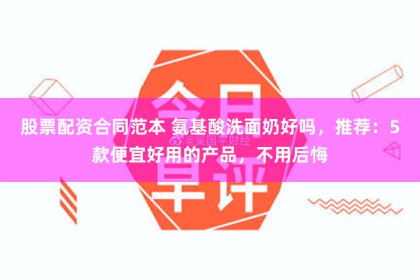 股票配资合同范本 氨基酸洗面奶好吗，推荐：5款便宜好用的产品，不用后悔
