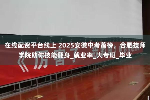 在线配资平台线上 2025安徽中考落榜，合肥技师学院助你技能翻身_就业率_大专班_毕业