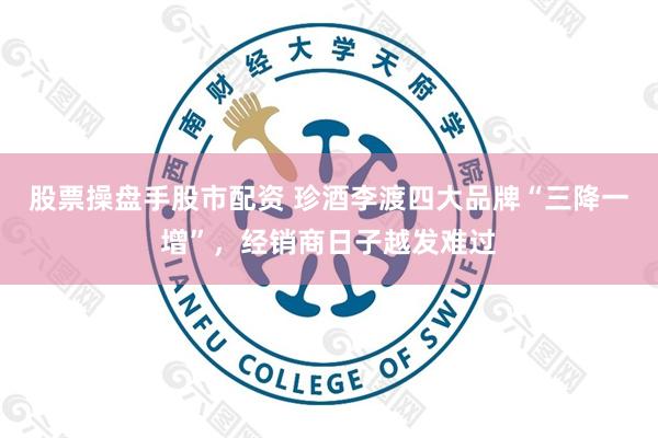 股票操盘手股市配资 珍酒李渡四大品牌“三降一增”，经销商日子越发难过