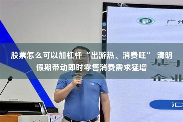 股票怎么可以加杠杆 “出游热、消费旺”  清明假期带动即时零售消费需求猛增
