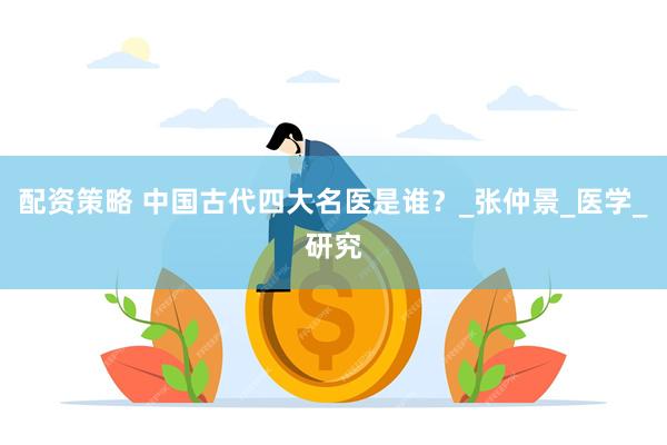 配资策略 中国古代四大名医是谁？_张仲景_医学_研究