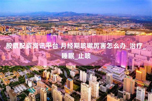 股票配资资讯平台 月经期咳嗽厉害怎么办_治疗_睡眠_止咳