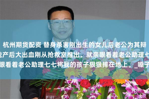 杭州期货配资 替身杀害刚出生的女儿后老公为其辩护 顾丞江黎黎祁七七 　我产后大出血刚从抢救室推出，就亲眼看着老公助理七七将我的孩子狠狠摔在地上。_嗓子_什么_时候