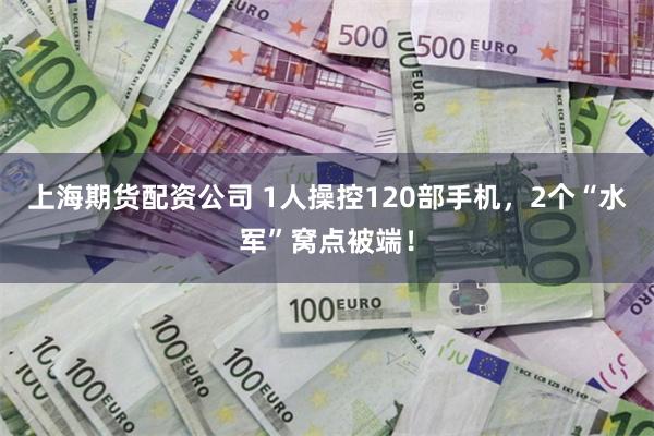 上海期货配资公司 1人操控120部手机，2个“水军”窝点被端！