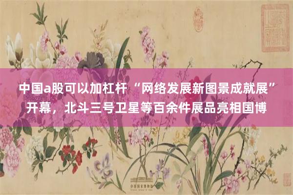 中国a股可以加杠杆 “网络发展新图景成就展”开幕，北斗三号卫星等百余件展品亮相国博