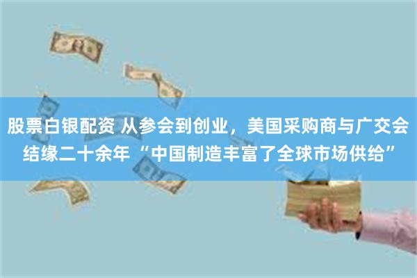 股票白银配资 从参会到创业，美国采购商与广交会结缘二十余年 “中国制造丰富了全球市场供给”