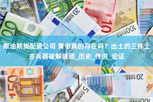 原油期货配资公司 黄帝真的存在吗？出土的三件上古兵器破解谜团_历史_传说_论证