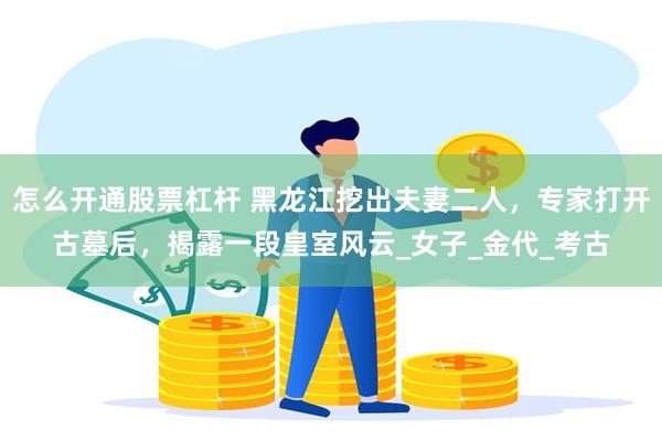 怎么开通股票杠杆 黑龙江挖出夫妻二人，专家打开古墓后，揭露一段皇室风云_女子_金代_考古