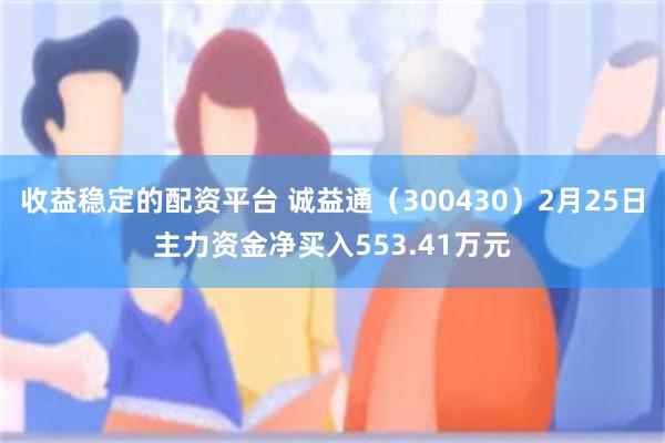 收益稳定的配资平台 诚益通（300430）2月25日主力资金净买入553.41万元