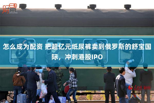 怎么成为配资 把超亿元纸尿裤卖到俄罗斯的舒宝国际，冲刺港股IPO