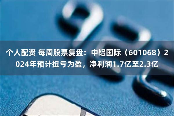 个人配资 每周股票复盘：中铝国际（601068）2024年预计扭亏为盈，净利润1.7亿至2.3亿